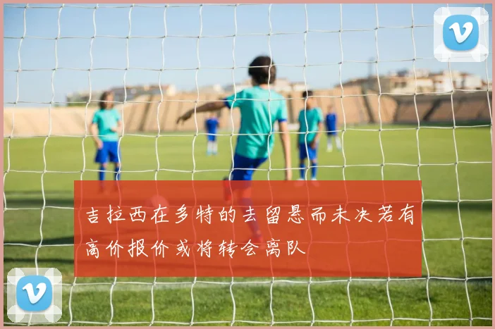 吉拉西在多特的去留悬而未决若有高价报价或将转会离队