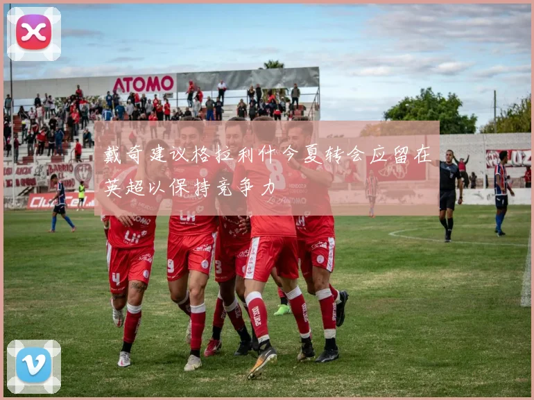 戴奇建议格拉利什今夏转会应留在英超以保持竞争力