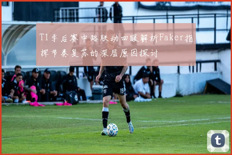 T1季后赛中路联动回暖解析Faker指挥节奏复苏的深层原因探讨