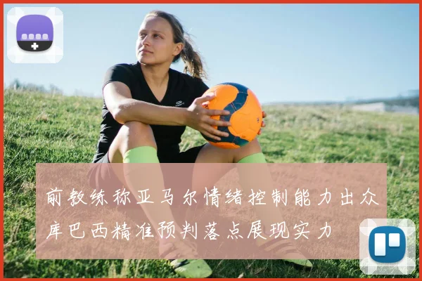 前教练称亚马尔情绪控制能力出众库巴西精准预判落点展现实力